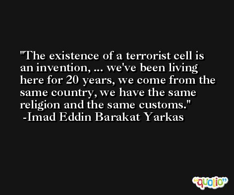The existence of a terrorist cell is an invention, ... we've been living here for 20 years, we come from the same country, we have the same religion and the same customs. -Imad Eddin Barakat Yarkas