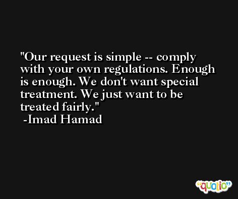 Our request is simple -- comply with your own regulations. Enough is enough. We don't want special treatment. We just want to be treated fairly. -Imad Hamad