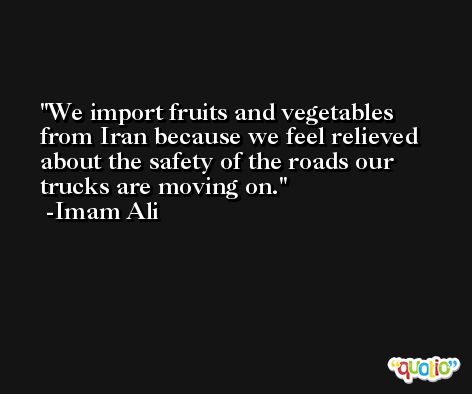 We import fruits and vegetables from Iran because we feel relieved about the safety of the roads our trucks are moving on. -Imam Ali