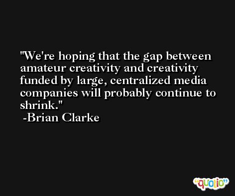 We're hoping that the gap between amateur creativity and creativity funded by large, centralized media companies will probably continue to shrink. -Brian Clarke