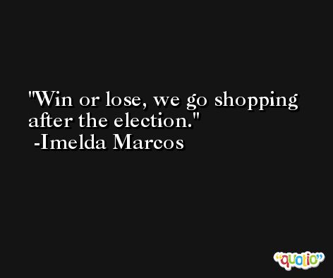 Win or lose, we go shopping after the election. -Imelda Marcos