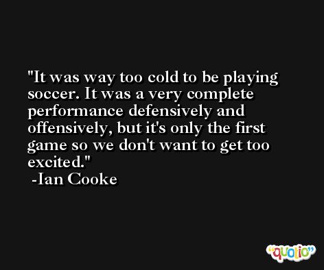 It was way too cold to be playing soccer. It was a very complete performance defensively and offensively, but it's only the first game so we don't want to get too excited. -Ian Cooke