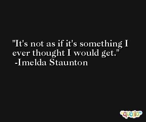 It's not as if it's something I ever thought I would get. -Imelda Staunton