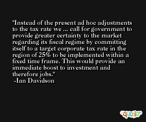 Instead of the present ad hoc adjustments to the tax rate we ... call for government to provide greater certainty to the market regarding its fiscal regime by committing itself to a target corporate tax rate in the region of 25% to be implemented within a fixed time frame. This would provide an immediate boost to investment and therefore jobs. -Ian Davidson
