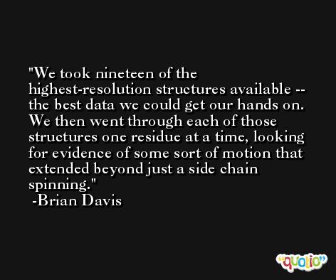 We took nineteen of the highest-resolution structures available -- the best data we could get our hands on. We then went through each of those structures one residue at a time, looking for evidence of some sort of motion that extended beyond just a side chain spinning. -Brian Davis