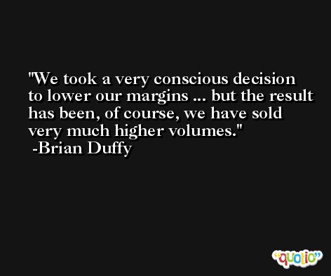 We took a very conscious decision to lower our margins ... but the result has been, of course, we have sold very much higher volumes. -Brian Duffy