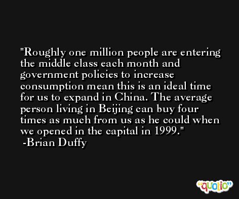Roughly one million people are entering the middle class each month and government policies to increase consumption mean this is an ideal time for us to expand in China. The average person living in Beijing can buy four times as much from us as he could when we opened in the capital in 1999. -Brian Duffy