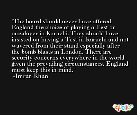 The board should never have offered England the choice of playing a Test or one-dayer in Karachi. They should have insisted on having a Test in Karachi and not wavered from their stand especially after the bomb blasts in London. There are security concerns everywhere in the world given the prevailing circumstances. England must keep this in mind. -Imran Khan
