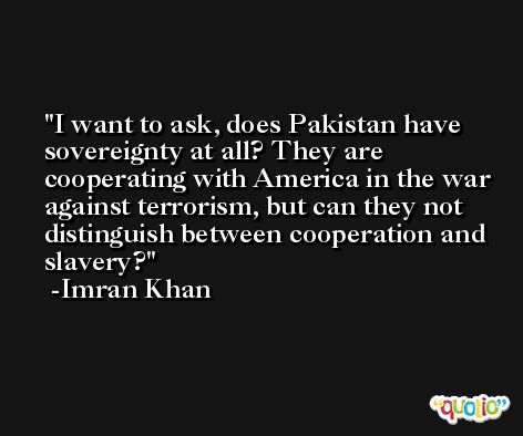 I want to ask, does Pakistan have sovereignty at all? They are cooperating with America in the war against terrorism, but can they not distinguish between cooperation and slavery? -Imran Khan