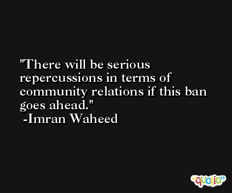 There will be serious repercussions in terms of community relations if this ban goes ahead. -Imran Waheed