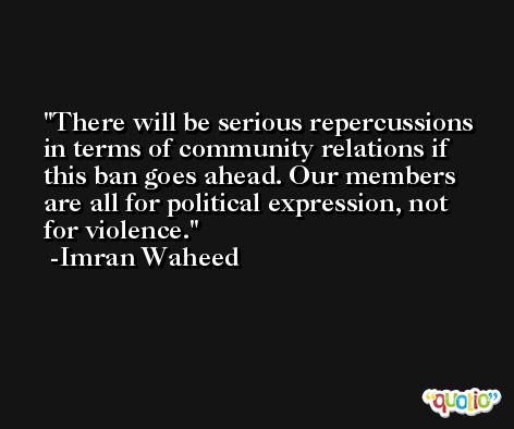 There will be serious repercussions in terms of community relations if this ban goes ahead. Our members are all for political expression, not for violence. -Imran Waheed