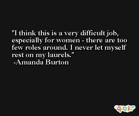 I think this is a very difficult job, especially for women - there are too few roles around. I never let myself rest on my laurels. -Amanda Burton