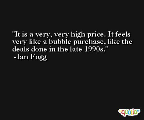 It is a very, very high price. It feels very like a bubble purchase, like the deals done in the late 1990s. -Ian Fogg