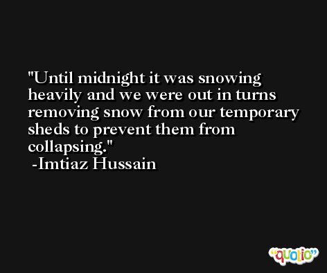 Until midnight it was snowing heavily and we were out in turns removing snow from our temporary sheds to prevent them from collapsing. -Imtiaz Hussain