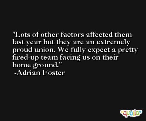 Lots of other factors affected them last year but they are an extremely proud union. We fully expect a pretty fired-up team facing us on their home ground. -Adrian Foster
