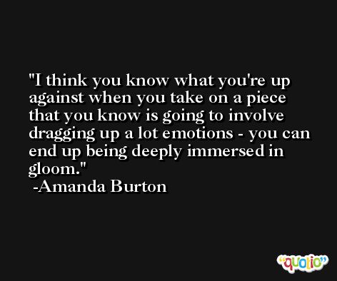 I think you know what you're up against when you take on a piece that you know is going to involve dragging up a lot emotions - you can end up being deeply immersed in gloom. -Amanda Burton