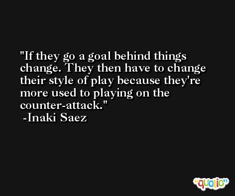 If they go a goal behind things change. They then have to change their style of play because they're more used to playing on the counter-attack. -Inaki Saez