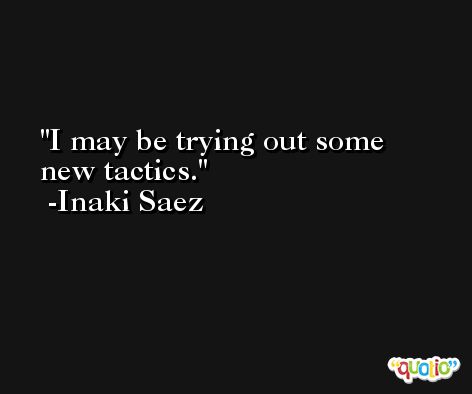I may be trying out some new tactics. -Inaki Saez