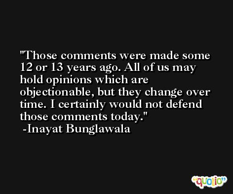 Those comments were made some 12 or 13 years ago. All of us may hold opinions which are objectionable, but they change over time. I certainly would not defend those comments today. -Inayat Bunglawala