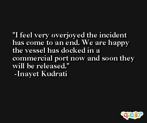 I feel very overjoyed the incident has come to an end. We are happy the vessel has docked in a commercial port now and soon they will be released. -Inayet Kudrati