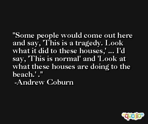 Some people would come out here and say, 'This is a tragedy. Look what it did to these houses,' ... I'd say, 'This is normal' and 'Look at what these houses are doing to the beach.' . -Andrew Coburn