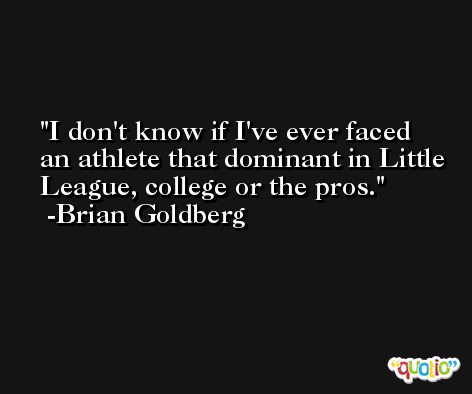 I don't know if I've ever faced an athlete that dominant in Little League, college or the pros. -Brian Goldberg