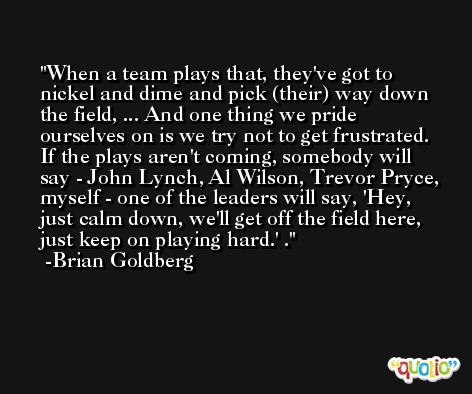 When a team plays that, they've got to nickel and dime and pick (their) way down the field, ... And one thing we pride ourselves on is we try not to get frustrated. If the plays aren't coming, somebody will say - John Lynch, Al Wilson, Trevor Pryce, myself - one of the leaders will say, 'Hey, just calm down, we'll get off the field here, just keep on playing hard.' . -Brian Goldberg