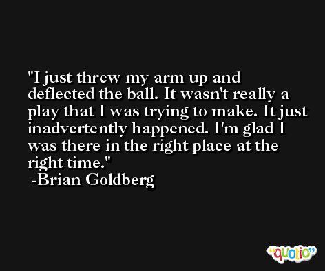 I just threw my arm up and deflected the ball. It wasn't really a play that I was trying to make. It just inadvertently happened. I'm glad I was there in the right place at the right time. -Brian Goldberg