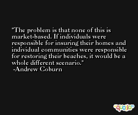 The problem is that none of this is market-based. If individuals were responsible for insuring their homes and individual communities were responsible for restoring their beaches, it would be a whole different scenario. -Andrew Coburn