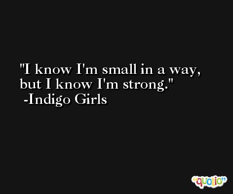 I know I'm small in a way, but I know I'm strong. -Indigo Girls