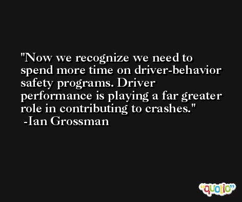 Now we recognize we need to spend more time on driver-behavior safety programs. Driver performance is playing a far greater role in contributing to crashes. -Ian Grossman