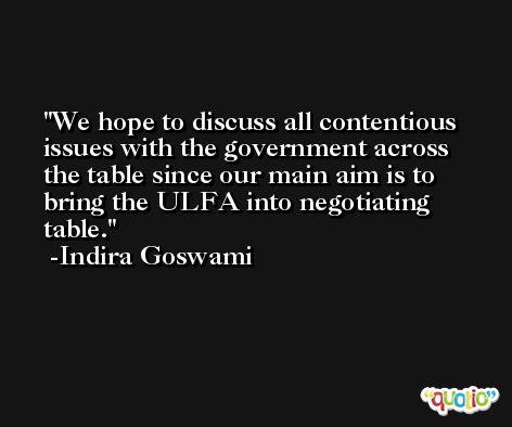 We hope to discuss all contentious issues with the government across the table since our main aim is to bring the ULFA into negotiating table. -Indira Goswami