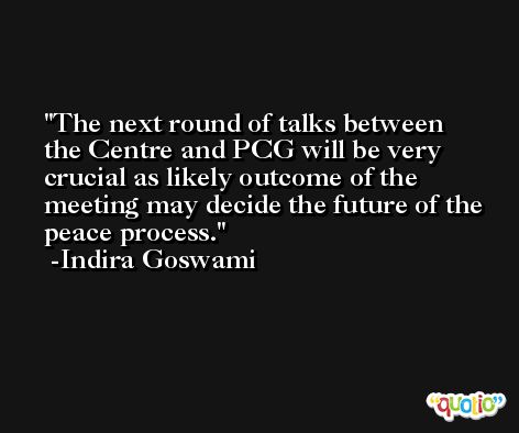 The next round of talks between the Centre and PCG will be very crucial as likely outcome of the meeting may decide the future of the peace process. -Indira Goswami