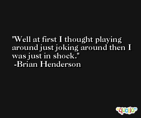 Well at first I thought playing around just joking around then I was just in shock. -Brian Henderson