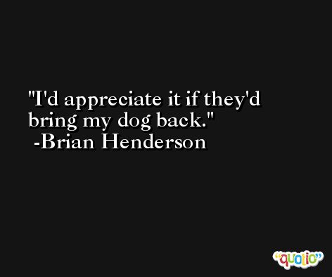 I'd appreciate it if they'd bring my dog back. -Brian Henderson