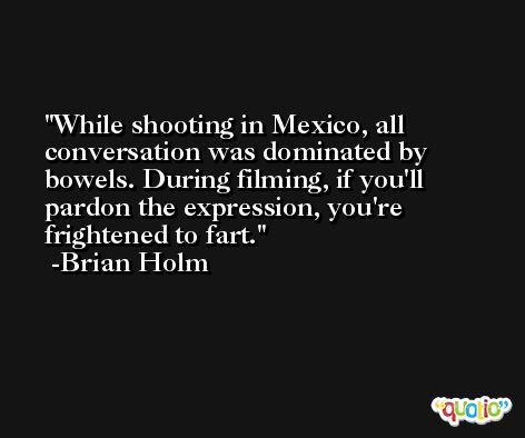 While shooting in Mexico, all conversation was dominated by bowels. During filming, if you'll pardon the expression, you're frightened to fart. -Brian Holm