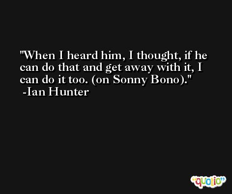 When I heard him, I thought, if he can do that and get away with it, I can do it too. (on Sonny Bono). -Ian Hunter