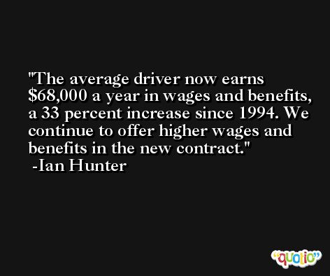 The average driver now earns $68,000 a year in wages and benefits, a 33 percent increase since 1994. We continue to offer higher wages and benefits in the new contract. -Ian Hunter