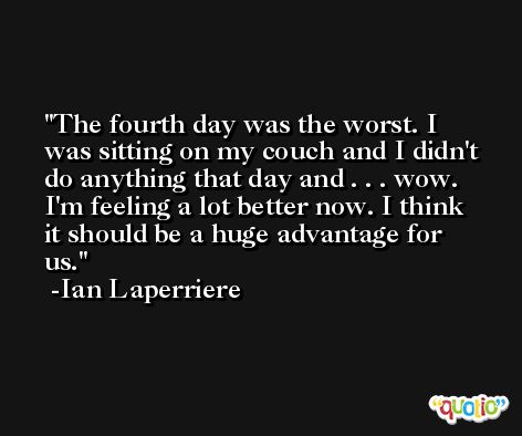The fourth day was the worst. I was sitting on my couch and I didn't do anything that day and . . . wow. I'm feeling a lot better now. I think it should be a huge advantage for us. -Ian Laperriere