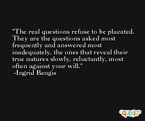 The real questions refuse to be placated. They are the questions asked most frequently and answered most inadequately, the ones that reveal their true natures slowly, reluctantly, most often against your will. -Ingrid Bengis