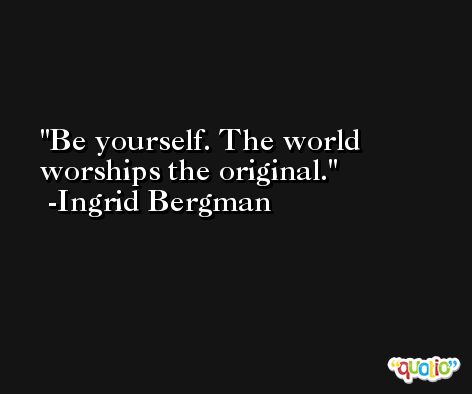 Be yourself. The world worships the original. -Ingrid Bergman