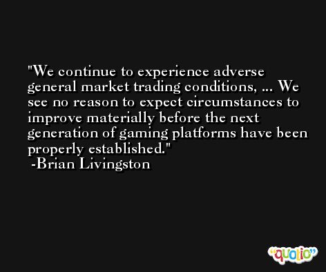 We continue to experience adverse general market trading conditions, ... We see no reason to expect circumstances to improve materially before the next generation of gaming platforms have been properly established. -Brian Livingston