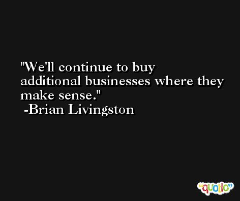We'll continue to buy additional businesses where they make sense. -Brian Livingston