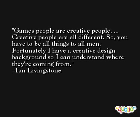 Games people are creative people, ... Creative people are all different. So, you have to be all things to all men. Fortunately I have a creative design background so I can understand where they're coming from. -Ian Livingstone
