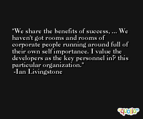 We share the benefits of success, ... We haven't got rooms and rooms of corporate people running around full of their own self importance. I value the developers as the key personnel in? this particular organization. -Ian Livingstone