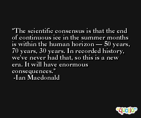 The scientific consensus is that the end of continuous ice in the summer months is within the human horizon — 50 years, 70 years, 30 years. In recorded history, we've never had that, so this is a new era. It will have enormous consequences. -Ian Macdonald