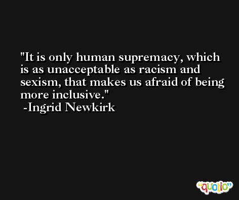 It is only human supremacy, which is as unacceptable as racism and sexism, that makes us afraid of being more inclusive. -Ingrid Newkirk