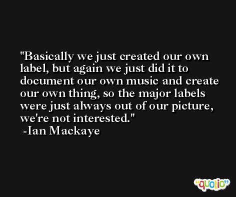 Basically we just created our own label, but again we just did it to document our own music and create our own thing, so the major labels were just always out of our picture, we're not interested. -Ian Mackaye