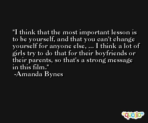 I think that the most important lesson is to be yourself, and that you can't change yourself for anyone else, ... I think a lot of girls try to do that for their boyfriends or their parents, so that's a strong message in this film. -Amanda Bynes