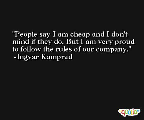 People say I am cheap and I don't mind if they do. But I am very proud to follow the rules of our company. -Ingvar Kamprad